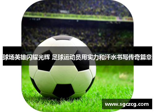 球场英雄闪耀光辉 足球运动员用实力和汗水书写传奇篇章
