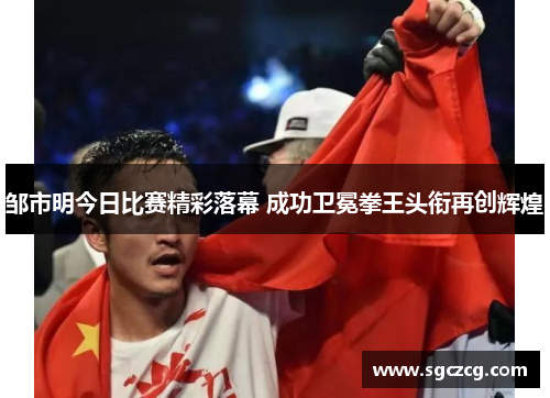 邹市明今日比赛精彩落幕 成功卫冕拳王头衔再创辉煌